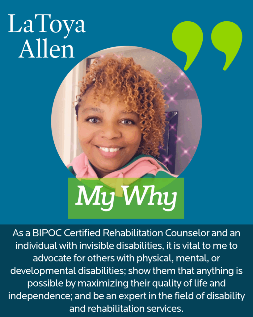 A photo of LaToya Allen on a blue background that reads: LaToya AllenMy Why"As a BIPOC Certified Rehabilitation Counselor and an individual with invisible disabilities, it is vital to me to advocate for others with physical, mental, or developmental disabilities; show them that anything is possible by maximizing their quality of life and independence; and be an expert in the field of disability and rehabilitation services."